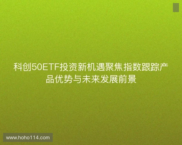 科创50ETF投资新机遇聚焦指数跟踪产品优势与未来发展前景 科创50ETF投资新机遇聚焦指数跟踪产品优势与未来发展前景